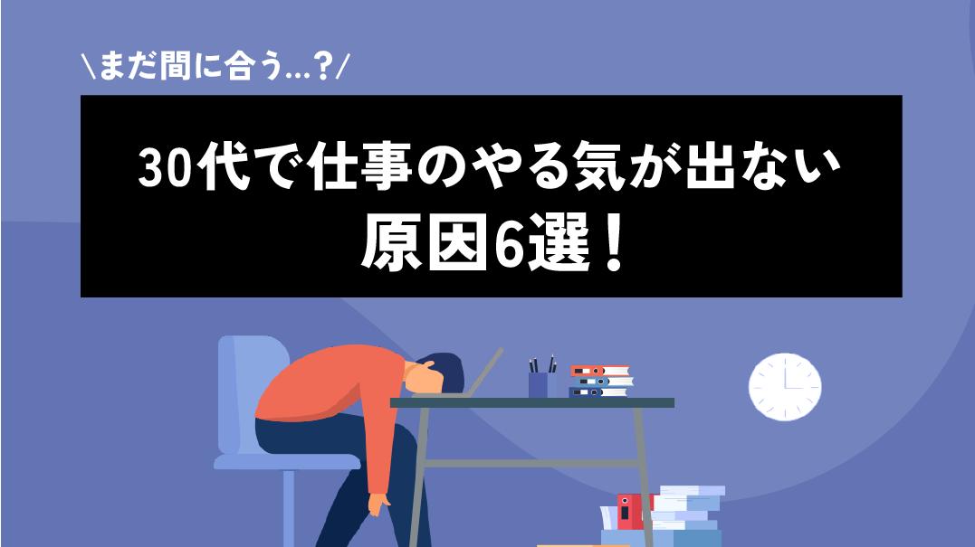 カテゴリー 仕事 やる気が出ない 30代 30代で仕事にやる気が出ないときに放置してしまうと今後のキャリアにリスクを背負っていかなくてはいけません。本記事では仕事でやる気が出ない原因を30代前半・後半・女性に分けて解説します。また具体的な対策方法やおすすめの相談先も紹介しています。
