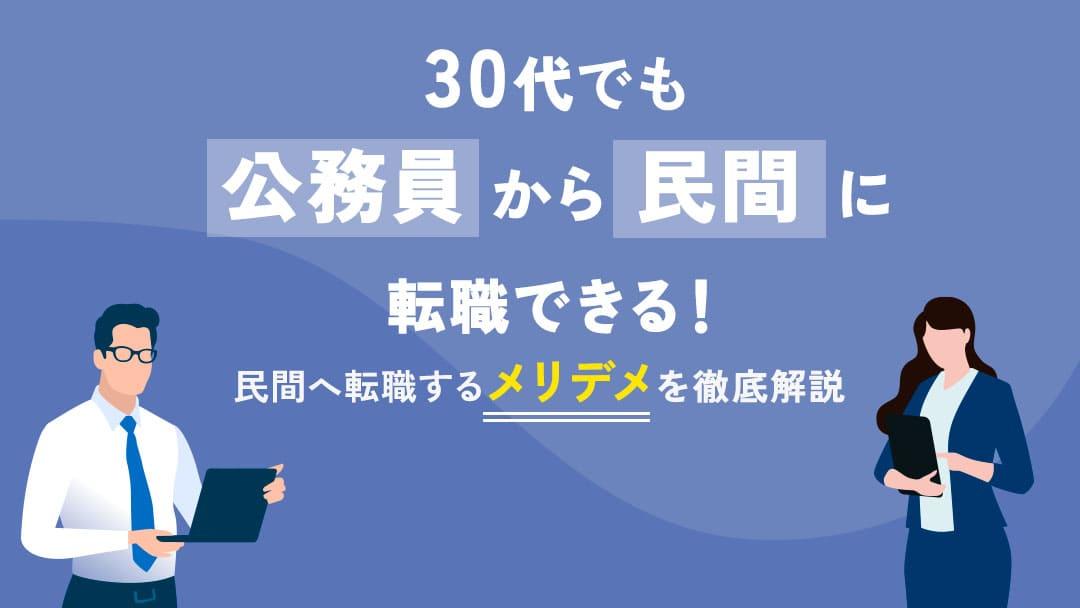 カテゴリー 公務員から転職 30代 30代公務員が民間企業へ転職することは可能です。しかし、20代と比較すると難易度が上がります。本記事では30代で民間企業へ転職するためのポイントや、メリット・デメリットなどについて詳しく解説しています。