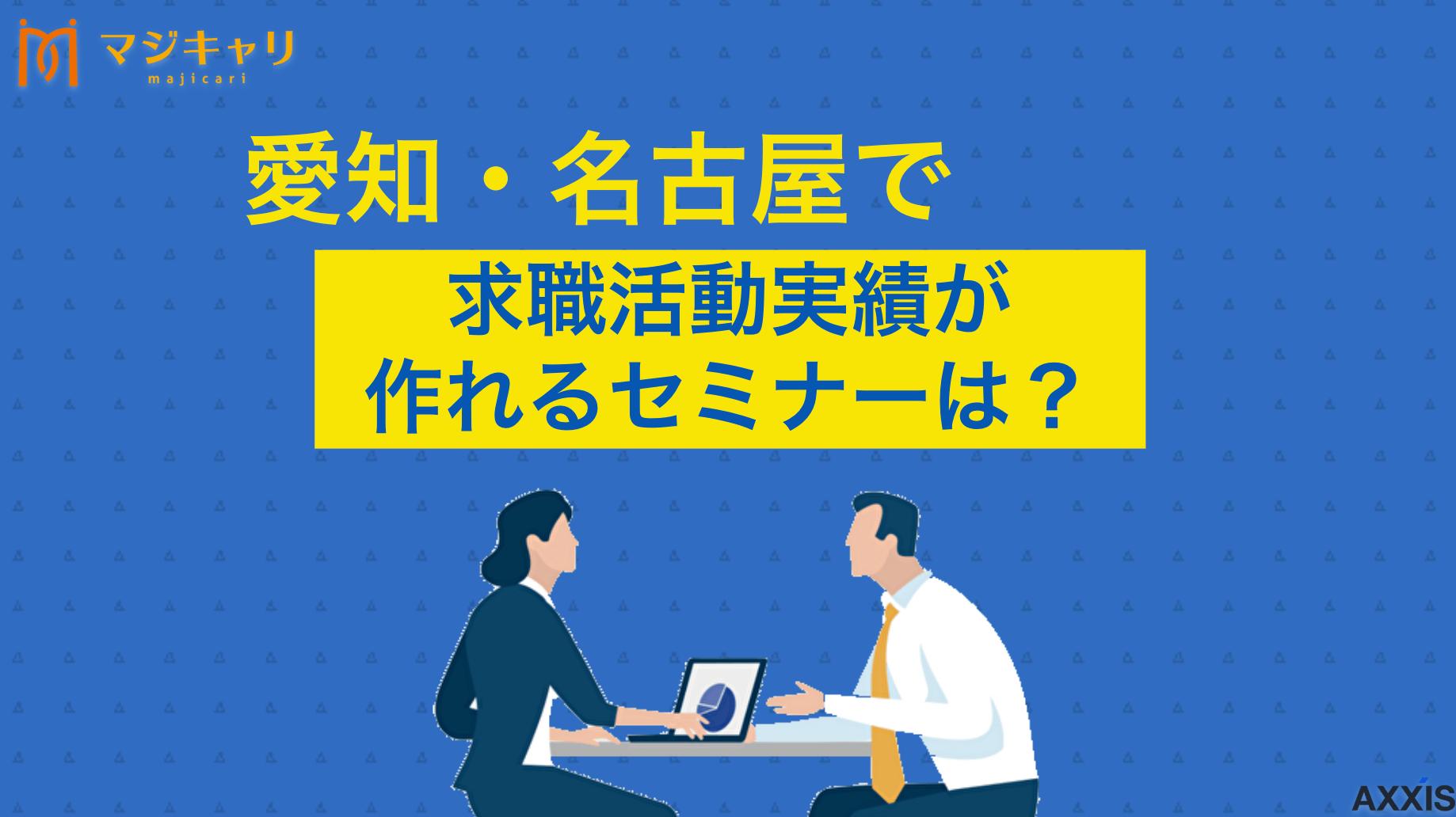 タグ 愛知・名古屋で求職活動実績が作れるセミナーは？オンラインの特徴も解説 愛知県内や名古屋市内で、求職活動実績が作れるセミナーを紹介します。愛知県労働協会など公的機関をはじめ、求職活動実績になる民間の職業紹介事業の就職支援セミナーも紹介します。失業手当受給の申告方法まで解説するので目を通してみてください。