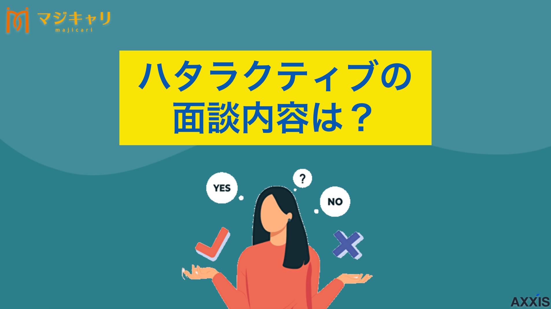 カテゴリー ハタラクティブの面談内容は？場所はオンライン？服装まで解説 「ハタラクティブの面談内容は？」本記事ではカウンセリングの流れや聞かれる質問、服装などの詳細を解説します。ハタラクティブを利用したい人、面談を控えている人はぜひチェックしてみてください。