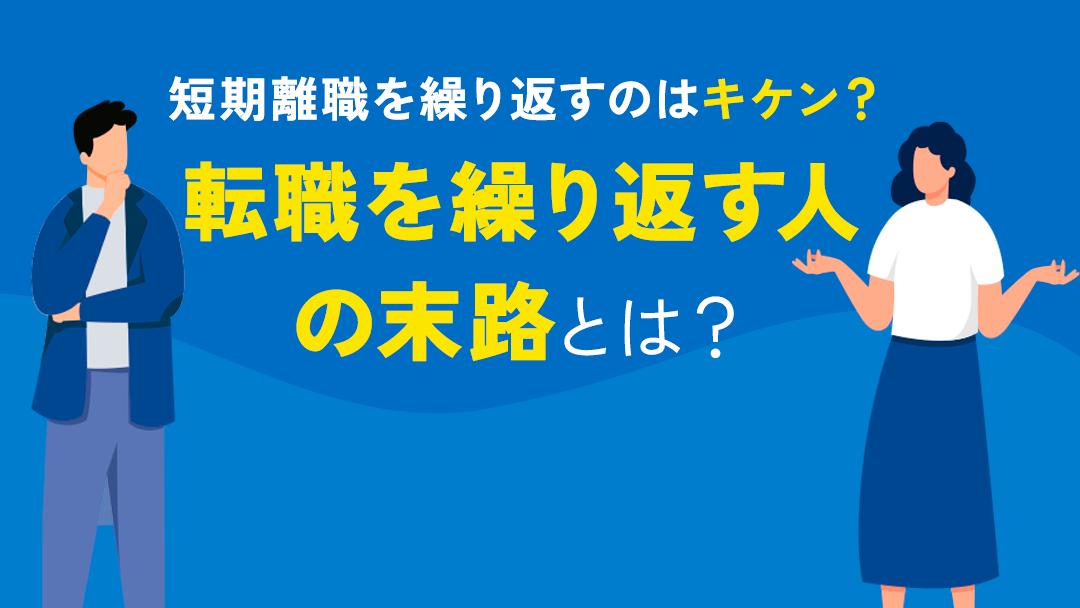 カテゴリー 転職を繰り返す人 末路 転職を繰り返す人の末路は『悲惨』です。短期離職を繰り返すと市場価値が上がらず、年収も上がらなくなってしまいます。本記事では転職を繰り返す人の末路と転職を繰り返すメリット・デメリットについて解説していきます。