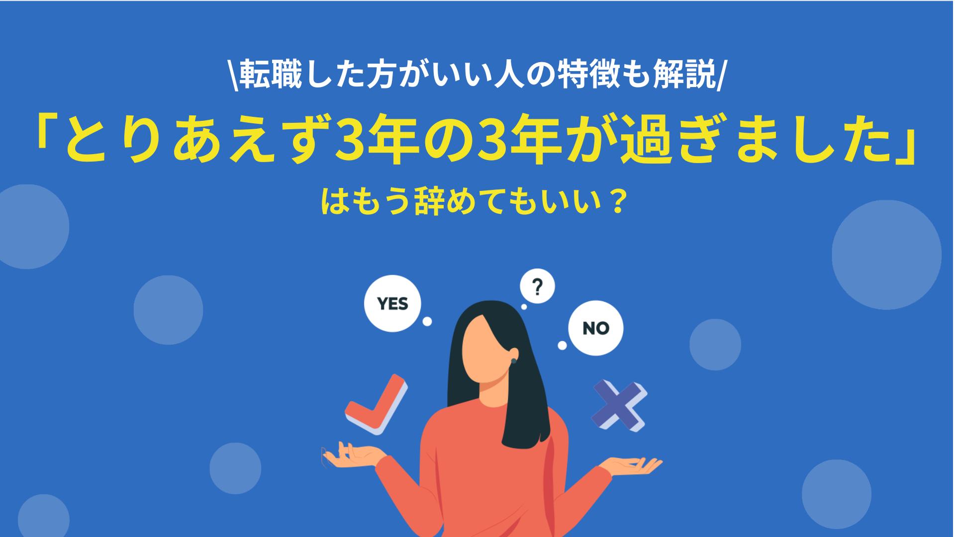 カテゴリー とりあえず3年の3年が過ぎました 「とりあえず3年の3年が過ぎました」という人で、今後どうするか迷っている人は多いのではないでしょうか。3年過ぎて辞めていい人と、辞めない方がいい人の特徴について解説します。3年経ってキャリアの方向性に迷っている人は、ぜひ参考にしてください。