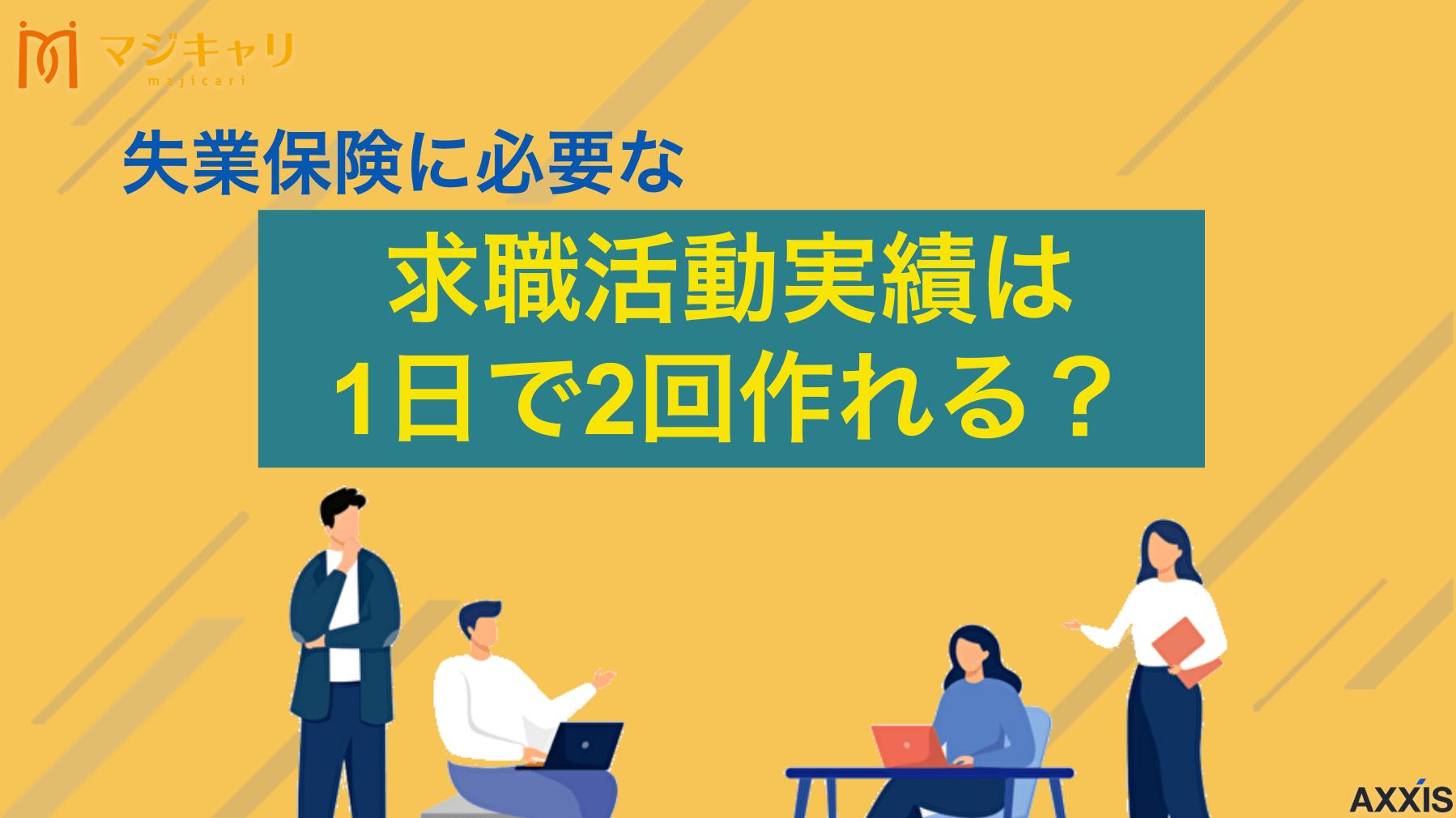 カテゴリー 求職活動実績は1日で2回作れる！職業相談とセミナーの組み合わせがおすすめ 求職活動実績は1日に2回作れるの？結論、同日に異なる内容の求職活動を組み合わせれば複数個の実績が認められます。本記事では1日で2回分の求職活動実績を作る方法から、おすすめのセミナー等を詳しく解説していきます。